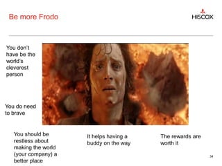 Be more Frodo
34
You don’t
have be the
world’s
cleverest
person
You do need
to brave
You should be
restless about
making the world
(your company) a
better place
It helps having a
buddy on the way
The rewards are
worth it
 