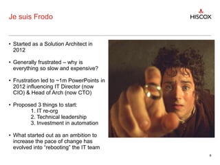 Je suis Frodo
• Started as a Solution Architect in
2012
• Generally frustrated – why is
everything so slow and expensive?
• Frustration led to ~1m PowerPoints in
2012 influencing IT Director (now
CIO) & Head of Arch (now CTO)
• Proposed 3 things to start:
1. IT re-org
2. Technical leadership
3. Investment in automation
• What started out as an ambition to
increase the pace of change has
evolved into “rebooting” the IT team
8
 