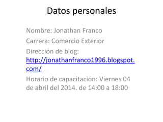 Datos personales
Nombre: Jonathan Franco
Carrera: Comercio Exterior
Dirección de blog:
http://jonathanfranco1996.blogspot.
com/
Horario de capacitación: Viernes 04
de abril del 2014. de 14:00 a 18:00
 