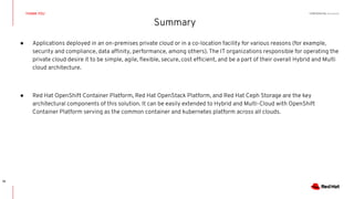CONFIDENTIAL Designator
Summary
THANK YOU
18
● Applications deployed in an on-premises private cloud or in a co-location facility for various reasons (for example,
security and compliance, data afﬁnity, performance, among others). The IT organizations responsible for operating the
private cloud desire it to be simple, agile, ﬂexible, secure, cost efﬁcient, and be a part of their overall Hybrid and Multi
cloud architecture.
● Red Hat OpenShift Container Platform, Red Hat OpenStack Platform, and Red Hat Ceph Storage are the key
architectural components of this solution. It can be easily extended to Hybrid and Multi-Cloud with OpenShift
Container Platform serving as the common container and kubernetes platform across all clouds.
 