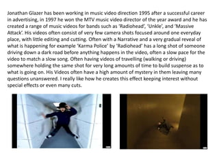 Jonathan Glazer has been working in music video direction 1995 after a successful career in advertising, in 1997 he won the MTV music video director of the year award and he has created a range of music videos for bands such as ‘Radiohead’, ‘Unkle’, and ‘Massive Attack’. His videos often consist of very few camera shots focused around one everyday place, with little editing and cutting. Often with a Narrative and a very gradual reveal of what is happening for example ‘Karma Police’ by ‘Radiohead’ has a long shot of someone driving down a dark road before anything happens in the video, often a slow pace for the video to match a slow song. Often having videos of travelling (walking or driving) somewhere holding the same shot for very long amounts of time to build suspense as to what is going on. His Videos often have a high amount of mystery in them leaving many questions unanswered. I really like how he creates this effect keeping interest without special effects or even many cuts. 
