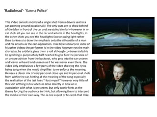 ‘Radiohead’- ‘Karma Police’This Video consists mostly of a single shot from a drivers seat in a car, panning around occasionally. The only cuts are to show behind of the Man in front of the car and are styled similarly however in in-car shots all you can see in the car and what is in the headlights, in the other shots you see the headlights face on using light rather than darkness to draw the emphasis onto the silhouette of a man and his actions as the cars opposition. I like how similarly to some of his other videos the performer is in the video however not the main character, he subtlety gives them a roll although controversially his lip synching is purposefully half hearted to give him the persona of an unsure adviser from the backseat, who gets into the car unseen and leaves unheard and unseen as if he was never even there. The video only emphasises a few parts of the video showing the lyrics being sung when the music simplifies- to re-enforce the meaning. He uses a clever mix of very personal close ups and impersonal shots from within the car, hinting at the meaning of the song especially the realisation of the last lines “I lost myself” however very little of this sort of thing in his videos is done directly in time or in association with what is on screen, but only subtly hints at the theme forcing the audience to think, but allowing them to interpret the media in their own way. This is one aspect of his work that I like.