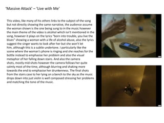 ‘Massive Attack’ – ‘Live with Me’This video, like many of his others links to the subject of the song but not directly showing the same narrative, the audience assume the woman shown is the one being sung to in the music however the main theme of the video is alcohol which isn’t mentioned in the song, however it plays on the lyrics “born into trouble, you live the blues” showing a woman with a life of alcohol abuse, also the lyrics suggest the singer wants to look after her but she won’t let him, although this is a subtle undertone. I particularly like the scene where the woman's phone is ringing and she reaches for the bottle instead to emphasise her problem and also the visual metaphor of her falling down stairs. And also the camera shots, mostly mid-shots however the camera follows her quite calmly most of the time, although blurring and shaking more towards the end to emphasise her drunkenness. The final shots from the stairs case to her lying on a bench to the sky as the music drops down into just violin is well composed stressing her problems and matching the tone of the music.