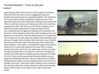 ‘The Dead Weather’- ‘Treat me like your mother’Again taking a theme from the lyrics of the song but not linking directly to lines the video shows an exaggerated argument between two people who are supposedly together. The characters are the two main vocalists singing their respective parts in the argument-style lyrics of the song while shooting at each other with rifles in a duel like manner, each taking each others hits marching towards each other until they run out of bullets and give up. He follows the couple walking with a rough panning mid-shot that, combined with the aggressive walking of the characters fits the music's fairly repetitive nature they start shooting as the music becomes more dramatic. I like this video because it’s a simple idea that is drawn out over the song, the audience keep watching to see who wins though neither character dies they just run out of bullets and leave, the dramatic idea of shooting each other doesn’t get them anywhere, and it takes a very powerful image and shows the futility of it in a sense that relates to the song. There is a great camera shot at the end as the man walks away and the sun shines through the bullet holes in his body for a moment reminding the audience that although he’s walking away the argument has taken it’s toll, it’s also surreal representing the band members as very powerful maintaining with their rock star image (they are literally bulletproof) also Glazer uses the reloading scenes to account for a change in the music. I like how he often matches music to events in the narrative rather than simply making the editing more exciting which could be done on any video to any song to make them match.