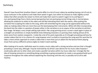 Summary.Overall I have found that Jonathan Glazer’s works differ to a lot of music videos by avoiding having a lot of cuts to cause confusion in the audience and make them watch it again, but rather he chooses to make slightly surreal videos that often provoke the viewer to think and make them want to watch it again to try and figure it out, portraying things from a fairly normal perspective but not portraying normal things only in normal places allowing the audience to relate to the video and still feel alienating them with the events, often putting the narrative first sculpting the video to the song, while still remembering the song can be appreciated without the video so making videos that are more than just the band playing their instruments. While still often incorporating the band into the video in a position of power either in the narrative or as on voyeur of the narrative to aid their Star image. He keeps a very simple editing style which I like using panning across a screen a back again in place of a straight cut sometimes or simply handheld shots following characters or panning shots making almost all his shots come from realistic viewpoints. I really like a lot of his work especially as it’s thought provoking and how he creates videos that tie in to a theme of a song however aren’t so bold as to portray the song word for word but he takes a more artistic approach to create a video that is more than just an advert for the band of them playing music from various different camera angles to make it seem exciting.After looking at his works I definitely want to create a music video with a strong narrative and one that is thought provoking in some way, although i may be restricted by my Artist’s own desires for his music video however I could easily add cuts to other shots and create a parallel narrative within my music video but i strongly like the idea of showing someone or something doing something or going somewhere to create a very gradual build up of suspense throughout the video without explaining the reasoning until the end, or possibly not at all to add mystery.
