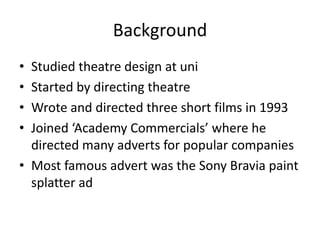 Background
• Studied theatre design at uni
• Started by directing theatre
• Wrote and directed three short films in 1993
• Joined ‘Academy Commercials’ where he
directed many adverts for popular companies
• Most famous advert was the Sony Bravia paint
splatter ad
 