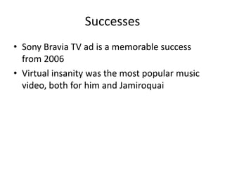 Successes
• Sony Bravia TV ad is a memorable success
from 2006
• Virtual insanity was the most popular music
video, both for him and Jamiroquai
 