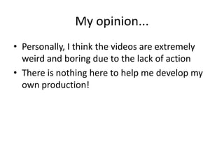 My opinion...
• Personally, I think the videos are extremely
weird and boring due to the lack of action
• There is nothing here to help me develop my
own production!
 