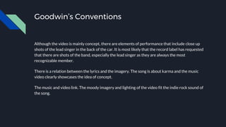 Goodwin’s Conventions
Although the video is mainly concept, there are elements of performance that include close up
shots of the lead singer in the back of the car. It is most likely that the record label has requested
that there are shots of the band, especially the lead singer as they are always the most
recognizable member.
There is a relation between the lyrics and the imagery. The song is about karma and the music
video clearly showcases the idea of concept.
The music and video link. The moody imagery and lighting of the video fit the indie rock sound of
the song.
 