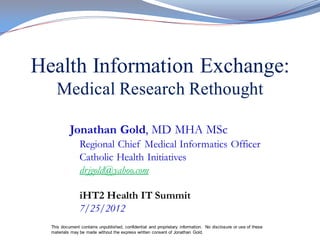 Health Information Exchange:
    Medical Research Rethought

           Jonathan Gold, MD MHA MSc
                Regional Chief Medical Informatics Officer
                Catholic Health Initiatives
                drjgold@yahoo.com

                iHT2 Health IT Summit
                7/25/2012
  This document contains unpublished, confidential and proprietary information. No disclosure or use of these
  materials may be made without the express written consent of Jonathan Gold.
 