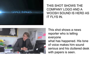 THIS SHOT SHOWS THE
COMPANY LOGO AND A
WOOSH SOUND IS HERD AS
IT FLYS IN.
This shot shows a news
reporter who is telling
everyone
what has happened. His tone
of voice makes him sound
serious and his cluttered desk
with papers is seen.
 