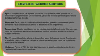 EJEMPLO DE FACTORES ABIOTICOS
Agua: La disponibilidad de agua es uno de los principales factores que afectan la
presencia de organismos en un ecosistema, ya que es esencial para la supervivencia
de todas las formas de vida.
Atmósfera: De lo dicho sobre la radiación ultravioleta, puede comprenderse que la
atmósfera y sus características afecta el desarrollo de los organismos.
Temperatura: El calor es utilizado por las plantas durante la fotosíntesis. Además, para
todos los organismos existe una temperatura máxima y mínima ambiental en la que
pueden sobrevivir.
Aire: El contenido del aire afecta el desarrollo y salud de los organismos. Por ejemplo,
si en el aire hay monóxido de carbono el mismo es nocivo para todos los organismos,
inclusive el ser humano.
Nitrógeno: Forma el 78% del aire. Las legumbres lo absorben directamente del aire.
Las bacterias lo convierten en nitrato.
 