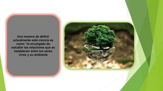 Una manera de definir
actualmente esta ciencia es
como “la encargada de
estudiar las relaciones que se
establecen entre los seres
vivos y su ambiente
 