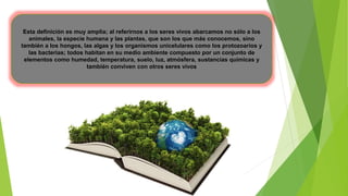 Esta definición es muy amplia; al referirnos a los seres vivos abarcamos no sólo a los
animales, la especie humana y las plantas, que son los que más conocemos, sino
también a los hongos, las algas y los organismos unicelulares como los protozoarios y
las bacterias; todos habitan en su medio ambiente compuesto por un conjunto de
elementos como humedad, temperatura, suelo, luz, atmósfera, sustancias químicas y
también conviven con otros seres vivos
 