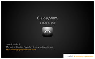OakleyView
                                   LENS GUIDE




Jonathan Hull!
Managing Director, Razorﬁsh Emerging Experiences!
http://emergingexperiences.com!

                                                                               !
                                                    +   emerging experiences
 
