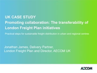 UK CASE STUDY
Promoting collaboration: The transferability of
London Freight Plan initiatives
Practical steps for sustainable freight distribution in urban and regional centres




Jonathan James, Delivery Partner,
London Freight Plan and Director, AECOM UK
 
