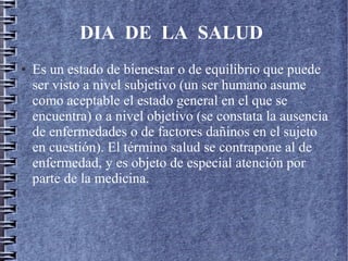 DIA DE LA SALUD
● Es un estado de bienestar o de equilibrio que puede
ser visto a nivel subjetivo (un ser humano asume
como aceptable el estado general en el que se
encuentra) o a nivel objetivo (se constata la ausencia
de enfermedades o de factores dañinos en el sujeto
en cuestión). El término salud se contrapone al de
enfermedad, y es objeto de especial atención por
parte de la medicina.
 