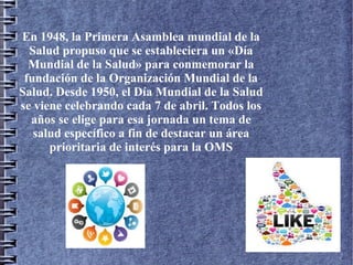 En 1948, la Primera Asamblea mundial de la
Salud propuso que se estableciera un «Día
Mundial de la Salud» para conmemorar la
fundación de la Organización Mundial de la
Salud. Desde 1950, el Día Mundial de la Salud
se viene celebrando cada 7 de abril. Todos los
años se elige para esa jornada un tema de
salud específico a fin de destacar un área
prioritaria de interés para la OMS
 