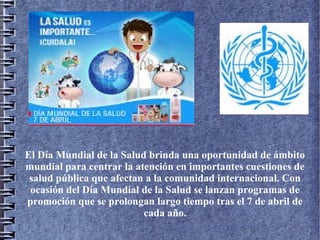 El Día Mundial de la Salud brinda una oportunidad de ámbito
mundial para centrar la atención en importantes cuestiones de
salud pública que afectan a la comunidad internacional. Con
ocasión del Día Mundial de la Salud se lanzan programas de
promoción que se prolongan largo tiempo tras el 7 de abril de
cada año.
 