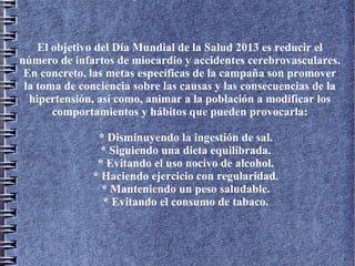 El objetivo del Día Mundial de la Salud 2013 es reducir el
número de infartos de miocardio y accidentes cerebrovasculares.
En concreto, las metas específicas de la campaña son promover
la toma de conciencia sobre las causas y las consecuencias de la
hipertensión, así como, animar a la población a modificar los
comportamientos y hábitos que pueden provocarla:
* Disminuyendo la ingestión de sal.
* Siguiendo una dieta equilibrada.
* Evitando el uso nocivo de alcohol.
* Haciendo ejercicio con regularidad.
* Manteniendo un peso saludable.
* Evitando el consumo de tabaco.
 