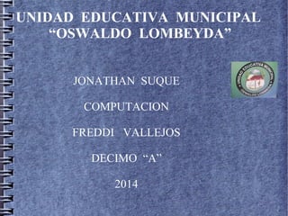 UNIDAD EDUCATIVA MUNICIPAL
“OSWALDO LOMBEYDA”
JONATHAN SUQUE
COMPUTACION
FREDDI VALLEJOS
DECIMO “A”
2014
 
