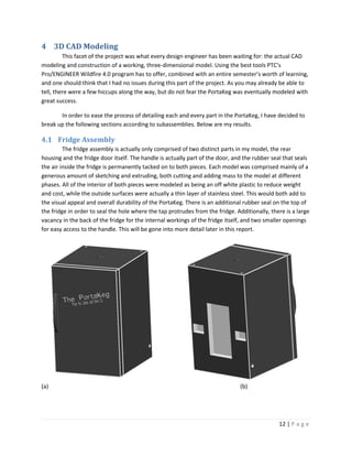 4 3D CAD Modeling
         This facet of the project was what every design engineer has been waiting for: the actual CAD
modeling and construction of a working, three-dimensional model. Using the best tools PTC’s
Pro/ENGINEER Wildfire 4.0 program has to offer, combined with an entire semester’s worth of learning,
and one should think that I had no issues during this part of the project. As you may already be able to
tell, there were a few hiccups along the way, but do not fear the PortaKeg was eventually modeled with
great success.

       In order to ease the process of detailing each and every part in the PortaKeg, I have decided to
break up the following sections according to subassemblies. Below are my results.

4.1 Fridge Assembly
         The fridge assembly is actually only comprised of two distinct parts in my model, the rear
housing and the fridge door itself. The handle is actually part of the door, and the rubber seal that seals
the air inside the fridge is permanently tacked on to both pieces. Each model was comprised mainly of a
generous amount of sketching and extruding, both cutting and adding mass to the model at different
phases. All of the interior of both pieces were modeled as being an off white plastic to reduce weight
and cost, while the outside surfaces were actually a thin layer of stainless steel. This would both add to
the visual appeal and overall durability of the PortaKeg. There is an additional rubber seal on the top of
the fridge in order to seal the hole where the tap protrudes from the fridge. Additionally, there is a large
vacancy in the back of the fridge for the internal workings of the fridge itself, and two smaller openings
for easy access to the handle. This will be gone into more detail later in this report.




(a)                                                                             (b)




                                                                                               12 | P a g e
 