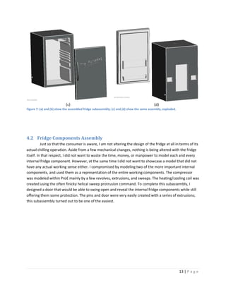 (c)                                                            (d)
Figure 7: (a) and (b) show the assembled fridge subassembly; (c) and (d) show the same assembly, exploded.




4.2 Fridge Components Assembly
          Just so that the consumer is aware, I am not altering the design of the fridge at all in terms of its
actual chilling operation. Aside from a few mechanical changes, nothing is being altered with the fridge
itself. In that respect, I did not want to waste the time, money, or manpower to model each and every
internal fridge component. However, at the same time I did not want to showcase a model that did not
have any actual working sense either. I compromised by modeling two of the more important internal
components, and used them as a representation of the entire working components. The compressor
was modeled within ProE mainly by a few revolves, extrusions, and sweeps. The heating/cooling coil was
created using the often finicky helical sweep protrusion command. To complete this subassembly, I
designed a door that would be able to swing open and reveal the internal fridge components while still
offering them some protection. The pins and door were very easily created with a series of extrusions;
this subassembly turned out to be one of the easiest.




                                                                                                             13 | P a g e
 