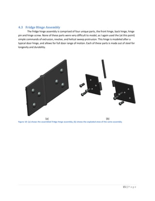 4.3 Fridge Hinge Assembly
         The fridge hinge assembly is comprised of four unique parts, the front hinge, back hinge, hinge
pin and hinge screw. None of these parts were very difficult to model, as I again used the (at this point)
simple commands of extrusion, revolve, and helical sweep protrusion. This hinge is modeled after a
typical door hinge, and allows for full door range of motion. Each of these parts is made out of steel for
longevity and durability.




                            (a)                                                           (b)
Figure 10: (a) shows the assembled fridge hinge assembly; (b) shows the exploded view of the same assembly.




                                                                                                              15 | P a g e
 