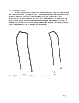 4.4 Handle Assembly
        The handle assembly proved to be quite the pain for how simple it should have been. To create
the handle, all that should have been required is a three-dimensional sweep of a constant cross section.
Essentially, it would be as if you took a pool noodle and just formed that to a specific curve.
Unfortunately for me, ProE, and anyone who ever uses this program, there is (as far as I can tell after
hours of trying) no three dimensional sweep command within ProE. The steel handle itself had to be
created using way too many extrusions than it should have taken, and really was unnecessarily hard to
model. The rubber handle caps, on the other hand, were a breeze.




                           (a)                                                      (b)
Figure 11: (a) shows the assembled handle; (b) shows the same assembly, exploded.




                                                                                            16 | P a g e
 