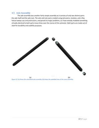 4.5 Axle Assembly
         The axle assembly was another fairly simple assembly as it consists of only two distinct parts:
the axle itself and the axle nuts. The axle and nuts were created using extrusions, revolves, and a few
helical sweep cuts and protrusions, and poised no major problems, as I have already modeled something
virtually identical to both parts many times over the course of this semester. Both parts are made out of
steel for durability and usability purposes.




                            (a)                                                           (b)
Figure 12: (a) shows the assembled axle assembly; (b) shows the exploded view of the same assembly.




                                                                                                      17 | P a g e
 