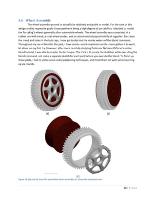 4.6 Wheel Assembly
        The wheel assembly proved to actually be relatively enjoyable to model. For the sake of this
design and its respective goals (those pertinent being a high degree of portability), I decided to model
the PortaKeg’s wheels generally after automobile wheels. The wheel assembly was comprised of a
rubber tire with tread, a steel wheel center, and an aluminum hubcap to hold it all together. To create
the tread and holes in the hub caps, I now got to dip into the murky waters of the blend command.
Throughout my use of blend in the past, I have rarely—and I emphasize rarely—have gotten it to work,
let alone on my first try. However, after more carefully studying Professor Nicholas DiCorso’s online
blend tutorial, I was able to master the technique. The trick is to create the sketches while executing the
blend command, not make a separate sketch for each part before you execute the blend. To finish up
these parts, I had to utilize some radial patterning techniques, and finish them off with some touching
up via rounds.




                            (a)                                                          (b)




                                                           (c)
Figure 13: (a) and (b) show the assembled wheel assembly; (c) shows the exploded view.


                                                                                               18 | P a g e
 