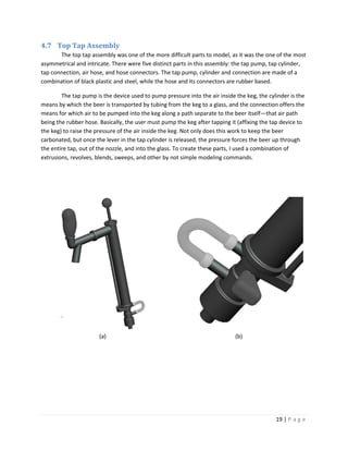 4.7 Top Tap Assembly
       The top tap assembly was one of the more difficult parts to model, as it was the one of the most
asymmetrical and intricate. There were five distinct parts in this assembly: the tap pump, tap cylinder,
tap connection, air hose, and hose connectors. The tap pump, cylinder and connection are made of a
combination of black plastic and steel, while the hose and its connectors are rubber based.

        The tap pump is the device used to pump pressure into the air inside the keg, the cylinder is the
means by which the beer is transported by tubing from the keg to a glass, and the connection offers the
means for which air to be pumped into the keg along a path separate to the beer itself—that air path
being the rubber hose. Basically, the user must pump the keg after tapping it (affixing the tap device to
the keg) to raise the pressure of the air inside the keg. Not only does this work to keep the beer
carbonated, but once the lever in the tap cylinder is released, the pressure forces the beer up through
the entire tap, out of the nozzle, and into the glass. To create these parts, I used a combination of
extrusions, revolves, blends, sweeps, and other by not simple modeling commands.




                       (a)                                                   (b)




                                                                                             19 | P a g e
 