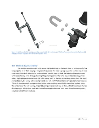 (c)                                                              (d)
Figure 14: (a) shows the full top tap assembly, unexploded; (b) is a close up of the hose/connector/connection/cylinder; (c)
and (d) shows the exploded view for each respective view.




4.8 Bottom Tap Assembly
         The bottom tap assembly is truly where the heavy lifting of the tap is done. It is comprised of six
unique parts, all of them playing a very specific purpose. The steel keg top is used to seal the keg in once
it has been filled with beer and air. The steel beer spear is used to draw the beer up once pressurized,
while also allowing air in through it during the pumping action. The valve ring and ball bearing, which
total a slightly bigger diameter than the valve spring, suck to the end of the tamp pump. Once the tap is
pumped down, the spring is then compressed, and will push the tap into its zero position once released.
This is all simultaneously being contained by the valve bushing, which holds everything in place along
the central axis. The ball bearing, ring and bushing are also made out of steel, while the spring is of a low
density copper. All of these parts were modeling using the identical tools used throughout this project,
only to create different features.




                                                                                                               20 | P a g e
 