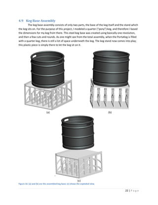 4.9 Keg Base Assembly
         The keg base assembly consists of only two parts, the base of the keg itself and the stand which
the keg sits on. For the purpose of this project, I modeled a quarter (“pony”) keg, and therefore I based
the dimensions for my keg from there. This steel keg base was created using basically one revolution,
and then a few cuts and rounds. As one might see from the total assembly, when the PortaKeg is filled
with a quarter keg, there is still a lot of space underneath the keg. The keg stand now comes into play;
this plastic piece is simply there to let the keg sit on it.




                            (a)                                                   (b)




                                                             (c)
Figure 16: (a) and (b) are the assembled keg base; (c) shows the exploded view.

                                                                                             22 | P a g e
 