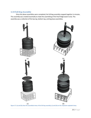 4.10 Full Keg Assembly
        Once the above assemblies were completed, the full keg assembly snapped together in minutes.
This assembly was created essentially to make the assembling of the final fridge easier to do. This
assembly was a collection of the top tap, bottom tap, and keg base assemblies.




                             (a)                                                             (b)




                             (c)                                                             (d)
Figure 17: (a) and (b) show the assembled views of the full keg assembly; (c) and (d) are the respective exploded views.


                                                                                                               23 | P a g e
 