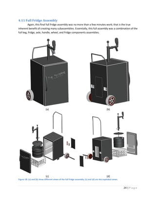 4.11 Full Fridge Assembly
         Again, this final full fridge assembly was no more than a few minutes work; that is the true
inherent benefit of creating many subassemblies. Essentially, this full assembly was a combination of the
full keg, fridge, axle, handle, wheel, and fridge components assemblies.




                             (a)                                                               (b)




                             (c)                                                               (d)
Figure 18: (a) and (b) show different views of the full fridge assembly; (c) and (d) are the exploded views.


                                                                                                               24 | P a g e
 