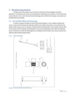5 Manufacturing Analysis
         To better assess this project, one must thrust in the point of the PortaKeg’s real world
application. If this device were to be mass produced and introduced to the market, it must first be built,
to put it bluntly. From a set of two-dimensional drawings and a sufficient cost analysis, my product can
be both built and marketed.

5.1 2D and Bill of Materials Drawings
         In order to properly translate my three-dimensional design to a more readily manufactured
arena, a series of two-dimensional drawings needed to be created. Any worker in any manufacturing
factory could create any one of my parts using two dimensional drawings. In that respect, they are vital
to the success of the PortaKeg. The following are my series of 2D drawings. ProE makes this relatively
easy in comparison to solely 2D CAD programs, as it prepares all the views for you, all you need to do is
add the proper dimensioning and text.

5.1.1    Axle Assembly




Figure 19: This is the 2D Axle Assembly Drawing.

                                                                                              25 | P a g e
 