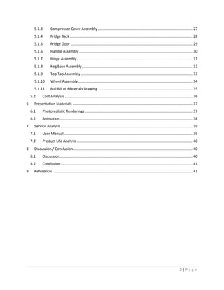 5.1.3          Compressor Cover Assembly .............................................................................................. 27
      5.1.4          Fridge Back .......................................................................................................................... 28
      5.1.5          Fridge Door ......................................................................................................................... 29
      5.1.6          Handle Assembly ................................................................................................................. 30
      5.1.7          Hinge Assembly ................................................................................................................... 31
      5.1.8          Keg Base Assembly .............................................................................................................. 32
      5.1.9          Top Tap Assembly ............................................................................................................... 33
      5.1.10         Wheel Assembly .................................................................................................................. 34
      5.1.11         Full Bill of Materials Drawing .............................................................................................. 35
    5.2      Cost Analysis ............................................................................................................................... 36
6     Presentation Materials ....................................................................................................................... 37
    6.1      Photorealistic Renderings ........................................................................................................... 37
    6.2      Animation.................................................................................................................................... 38
7     Service Analysis ................................................................................................................................... 39
    7.1      User Manual ................................................................................................................................ 39
    7.2      Product Life Analysis ................................................................................................................... 40
8     Discussion / Conclusion....................................................................................................................... 40
    8.1      Discussion.................................................................................................................................... 40
    8.2      Conclusion ................................................................................................................................... 41
9     References .......................................................................................................................................... 41




                                                                                                                                             3|Page
 