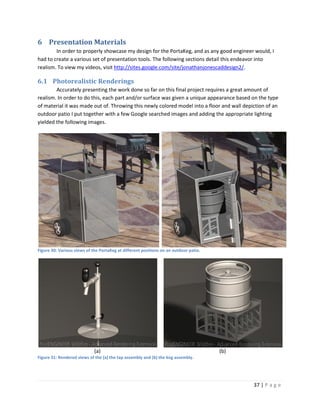 6 Presentation Materials
        In order to properly showcase my design for the PortaKeg, and as any good engineer would, I
had to create a various set of presentation tools. The following sections detail this endeavor into
realism. To view my videos, visit http://sites.google.com/site/jonathanjonescaddesign2/.

6.1 Photorealistic Renderings
        Accurately presenting the work done so far on this final project requires a great amount of
realism. In order to do this, each part and/or surface was given a unique appearance based on the type
of material it was made out of. Throwing this newly colored model into a floor and wall depiction of an
outdoor patio I put together with a few Google searched images and adding the appropriate lighting
yielded the following images.




Figure 30: Various views of the PortaKeg at different positions on an outdoor patio.




                             (a)                                                       (b)
Figure 31: Rendered views of the (a) the tap assembly and (b) the keg assembly.




                                                                                             37 | P a g e
 