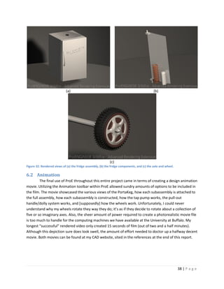 (a)                                                             (b)




                                                             (c)
Figure 32: Rendered views of (a) the fridge assembly, (b) the fridge components, and (c) the axle and wheel.

6.2 Animation
         The final use of ProE throughout this entire project came in terms of creating a design animation
movie. Utilizing the Animation toolbar within ProE allowed sundry amounts of options to be included in
the film. The movie showcased the various views of the PortaKeg, how each subassembly is attached to
the full assembly, how each subassembly is constructed, how the tap pump works, the pull-out
handle/dolly system works, and [supposedly] how the wheels work. Unfortunately, I could never
understand why my wheels rotate they way they do; it’s as if they decide to rotate about a collection of
five or so imaginary axes. Also, the sheer amount of power required to create a photorealistic movie file
is too much to handle for the computing machines we have available at the University at Buffalo. My
longest “successful” rendered video only created 15 seconds of film (out of two and a half minutes).
Although this depiction sure does look swell, the amount of effort needed to doctor up a halfway decent
movie. Both movies can be found at my CAD website, sited in the references at the end of this report.




                                                                                                               38 | P a g e
 