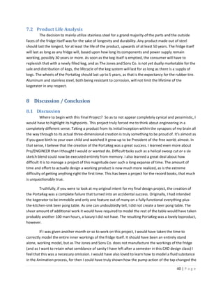 7.2 Product Life Analysis
          The decision to mainly utilize stainless steel for a grand majority of the parts and the outside
faces of the fridge itself was for the sake of longevity and durability. Any product made out of steel
should last the longest, for at least the life of the product, upwards of at least 50 years. The fridge itself
will last as long as any fridge will, based upon how long its components and power supply remain
working, possibly 30 years or more. As soon as the keg itself is emptied, the consumer will have to
replenish that with a newly filled keg, and as The Jones and Sons Co. is not yet dually marketable for the
sale and distribution of kegs, the lifecycle of the keg system will last for as long as there is a supply of
kegs. The wheels of the PortaKeg should last up to 5 years, as that is the expectancy for the rubber tire.
Aluminum and stainless steel, both being resistant to corrosion, will not limit the lifetime of the
kegerator in any respect.


8 Discussion / Conclusion
8.1 Discussion
          Where to begin with this Final Project? So as to not appear completely cynical and pessimistic, I
would have to highlight its highpoints. This project truly forced me to think about engineering in a
completely different sense. Taking a product from its initial inception within the synapses of my brain all
the way through to its actual three-dimensional creation is truly something to be proud of. It’s almost as
if you gave birth to your own child and watched it grow up to be President of the free world; almost. In
that sense, I believe that the creation of the PortaKeg was a great success. I learned even more about
Pro/ENGINEER than I thought I would or wanted do. Difficult tasks such as a helical sweep cut or a six
sketch blend could now be executed entirely from memory. I also learned a great deal about how
difficult it is to manage a project of this magnitude over such a long expanse of time. The amount of
time and effort to actually design a working product is now much more realized, as is the extreme
difficulty of getting anything right the first time. This has been a project for the record books, that much
is unquestionably true.

        Truthfully, if you were to look at my original intent for my final design project, the creation of
the PortaKeg was a complete failure that turned into an accidental success. Originally, I had intended
the kegerator to be immobile and only one feature out of many on a fully functional everything-plus-
the-kitchen-sink beer pong table. As one can undoubtedly tell, I did not create a beer pong table. The
sheer amount of additional work it would have required to model the rest of the table would have taken
probably another 100 man hours, a luxury I did not have. The resulting PortaKeg was a lovely byproduct,
however.

         If I was given another month or so to work on this project, I would have taken the time to
correctly model the entire inner workings of the fridge itself. It should have been an entirely stand
alone, working model, but as The Jones and Sons Co. does not manufacture the workings of the fridge
(and as I want to retain what semblance of sanity I have left after a semester in this CAD design class) I
feel that this was a necessary omission. I would have also loved to learn how to model a fluid substance
in the Animation process, for then I could have truly shown how the pump action of the tap changed the

                                                                                                 40 | P a g e
 