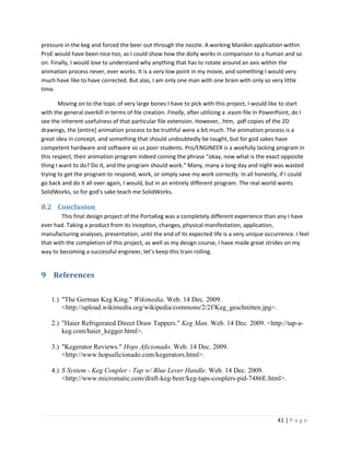pressure in the keg and forced the beer out through the nozzle. A working Manikin application within
ProE would have been nice too, as I could show how the dolly works in comparison to a human and so
on. Finally, I would love to understand why anything that has to rotate around an axis within the
animation process never, ever works. It is a very low point in my movie, and something I would very
much have like to have corrected. But alas, I am only one man with one brain with only so very little
time.

       Moving on to the topic of very large bones I have to pick with this project, I would like to start
with the general overkill in terms of file creation. Finally, after utilizing a .easm file in PowerPoint, do I
see the inherent usefulness of that particular file extension. However, .htm, .pdf copies of the 2D
drawings, the [entire] animation process to be truthful were a bit much. The animation process is a
great idea in concept, and something that should undoubtedly be taught, but for god sakes have
competent hardware and software so us poor students. Pro/ENGINEER is a woefully lacking program in
this respect, their animation program indeed coining the phrase “okay, now what is the exact opposite
thing I want to do? Do it, and the program should work.” Many, many a long day and night was wasted
trying to get the program to respond, work, or simply save my work correctly. In all honestly, if I could
go back and do it all over again, I would, but in an entirely different program. The real world wants
SolidWorks, so for god’s sake teach me SolidWorks.

8.2 Conclusion
        This final design project of the PortaKeg was a completely different experience than any I have
ever had. Taking a product from its inception, changes, physical manifestation, application,
manufacturing analyses, presentation, until the end of its expected life is a very unique occurrence. I feel
that with the completion of this project, as well as my design course, I have made great strides on my
way to becoming a successful engineer, let’s keep this train rolling.


9 References

    1.) "The German Keg King." Wikimedia. Web. 14 Dec. 2009.
        <http://upload.wikimedia.org/wikipedia/commons/2/2f/Keg_geschnitten.jpg>.

    2.) "Haier Refrigerated Direct Draw Tappers." Keg Man. Web. 14 Dec. 2009. <http://tap-a-
        keg.com/haier_kegger.html>.

    3.) "Kegerator Reviews." Hops Aficionado. Web. 14 Dec. 2009.
        <http://www.hopsaficionado.com/kegerators.html>.

    4.) S System - Keg Coupler - Tap w/ Blue Lever Handle. Web. 14 Dec. 2009.
        <http://www.micromatic.com/draft-keg-beer/keg-taps-couplers-pid-7486E.html>.




                                                                                                  41 | P a g e
 