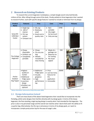 2 Research on Existing Products
        To research the current kegerator marketplace, a simple Google search returned literally
millions of hits. After sifting through some of the duds, I finally settled on three kegerators that I wanted
to research further, each with specific design features I wanted to include or eliminate from my design.

  Product           Features                Pros                Cons        Price            Pictures
   Name
                 Single tap          CO2 tap              Non-           $740
                 .184 m3             Relatively            portable
                  interior             small                CO2 might
Sanyo BC-        CO2 tap             Good cost to          be too much
1206 Beer         system               quality ratio        Only one tap
 Cooler          Compact size




                 Cheap,              Cheap                Made of a       $30
                  disposable          Fits any size         garbage can
                 Outdoor use          keg                  Requires ice
The College      Completely          Wheels                for cooling
 Kegerator        portable             included for         No visual
                                       easy moving           appeal




                 Highest              Additional    Price                $6049
                  quality on            fridge space  Just too many
                  market               Visually       features for
  Perlick        Additional            gorgeous       the
 Outdoor          fridge space         High           application
Keg Tapper       Luxurious             performance  Immovable
                  design                tap
                 Outdoor use
                  optional
*Above information referenced as (Hops Aficionado 2009).

2.1 Design Information Gained
         There are many facets of the above listed kegerators that I would like to incorporate into the
PortaKeg, whilst some designs that interfere directly with my design goals. In terms of the Sanyo
kegerator, the free-standing, single tap keg design is exactly what I had intended for the kegerator. The
price is also in my perceived range and the overall size matches what I desire fairly well: the ability to fit
a quarter-keg. Alternatively, the CO2 tap is extraneous in terms of my design goals, as I want to
incorporate a simple pump action tap for the ease of usage’s sake.

                                                                                                   6|Page
 