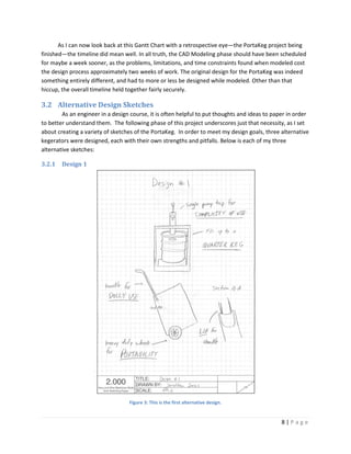 As I can now look back at this Gantt Chart with a retrospective eye—the PortaKeg project being
finished—the timeline did mean well. In all truth, the CAD Modeling phase should have been scheduled
for maybe a week sooner, as the problems, limitations, and time constraints found when modeled cost
the design process approximately two weeks of work. The original design for the PortaKeg was indeed
something entirely different, and had to more or less be designed while modeled. Other than that
hiccup, the overall timeline held together fairly securely.

3.2 Alternative Design Sketches
        As an engineer in a design course, it is often helpful to put thoughts and ideas to paper in order
to better understand them. The following phase of this project underscores just that necessity, as I set
about creating a variety of sketches of the PortaKeg. In order to meet my design goals, three alternative
kegerators were designed, each with their own strengths and pitfalls. Below is each of my three
alternative sketches:

3.2.1   Design 1




                                  Figure 3: This is the first alternative design.


                                                                                               8|Page
 