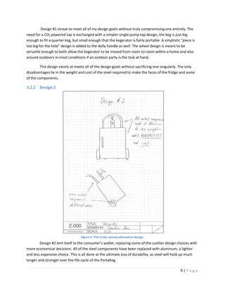Design #1 strove to meet all of my design goals without truly compromising one entirely. The
need for a CO2 powered tap is exchanged with a simpler single pump tap design, the keg is just big
enough to fit a quarter keg, but small enough that the kegerator is fairly portable. A simplistic “piece is
too big for the hole” design is added to the dolly handle as well. The wheel design is meant to be
versatile enough to both allow the kegerator to be moved from room to room within a home and also
around outdoors in most conditions if an outdoor party is the task at hand.

        This design excels at meets all of the design goals without sacrificing one singularly. The only
disadvantages lie in the weight and cost of the steel required to make the faces of the fridge and some
of the components.

3.2.2   Design 2




                                  Figure 4: This is the second alternative design.
        Design #2 lent itself to the consumer’s wallet, replacing some of the costlier design choices with
more economical decisions. All of the steel components have been replaced with aluminum, a lighter
and less expensive choice. This is all done at the ultimate loss of durability, as steel will hold up much
longer and stronger over the life cycle of the PortaKeg.

                                                                                                 9|Page
 
