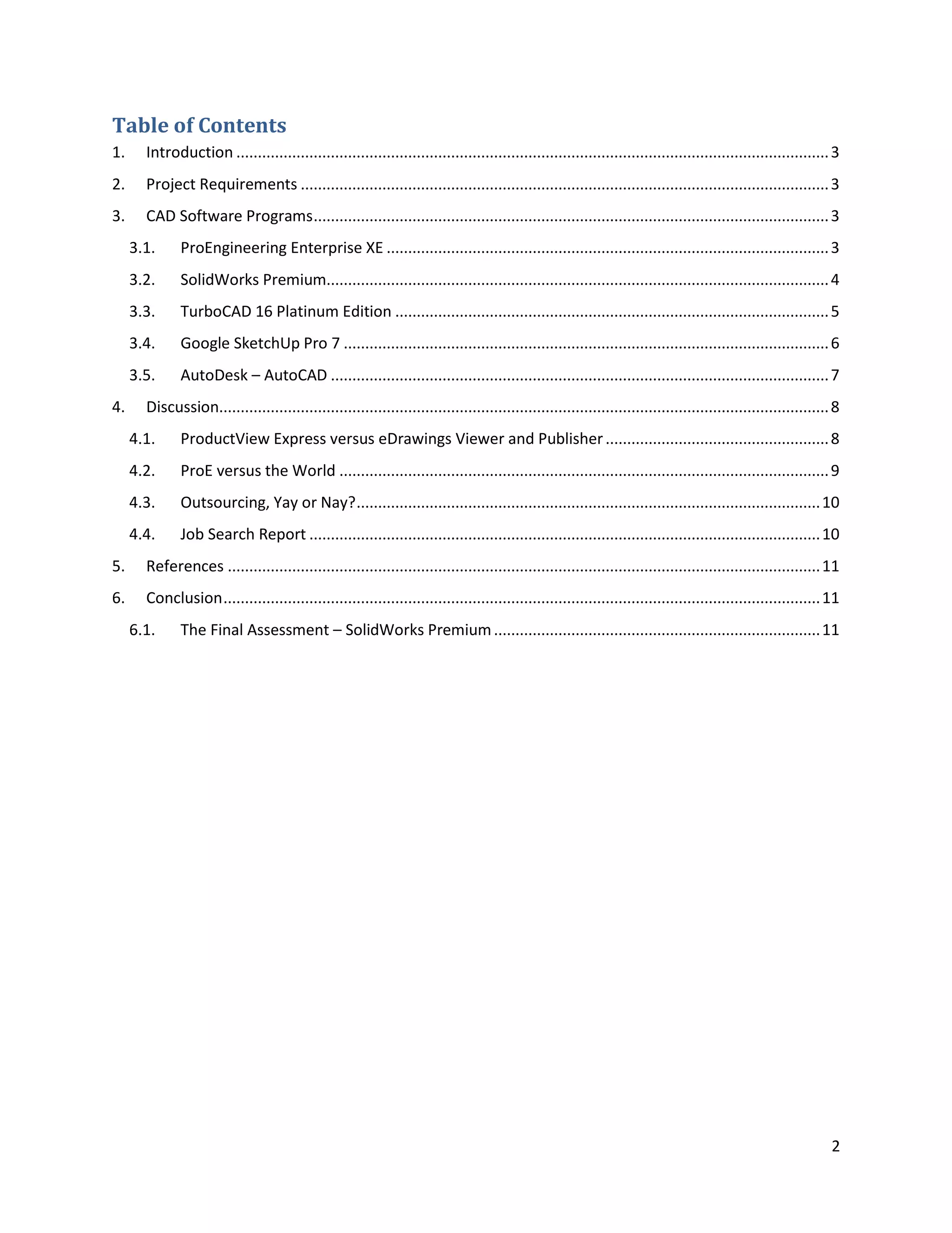 Table of Contents
1.     Introduction .......................................................................................................................................... 3
2.     Project Requirements ........................................................................................................................... 3
3.     CAD Software Programs ........................................................................................................................ 3
     3.1.     ProEngineering Enterprise XE ....................................................................................................... 3
     3.2.     SolidWorks Premium..................................................................................................................... 4
     3.3.     TurboCAD 16 Platinum Edition ..................................................................................................... 5
     3.4.     Google SketchUp Pro 7 ................................................................................................................. 6
     3.5.     AutoDesk – AutoCAD .................................................................................................................... 7
4.     Discussion.............................................................................................................................................. 8
     4.1.     ProductView Express versus eDrawings Viewer and Publisher .................................................... 8
     4.2.     ProE versus the World .................................................................................................................. 9
     4.3.     Outsourcing, Yay or Nay? ............................................................................................................ 10
     4.4.     Job Search Report ....................................................................................................................... 10
5.     References .......................................................................................................................................... 11
6.     Conclusion ........................................................................................................................................... 11
     6.1.     The Final Assessment – SolidWorks Premium ............................................................................ 11




                                                                                                                                                               2
 