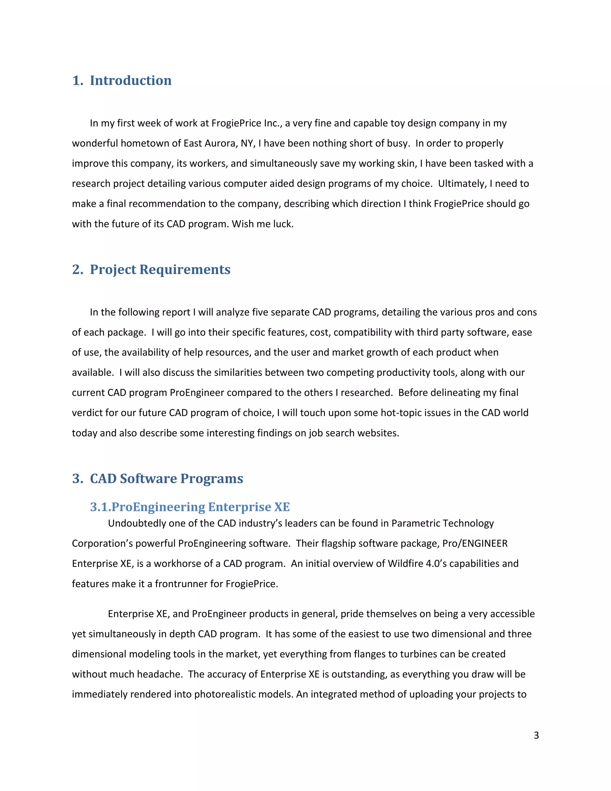 1. Introduction

    In my first week of work at FrogiePrice Inc., a very fine and capable toy design company in my
wonderful hometown of East Aurora, NY, I have been nothing short of busy. In order to properly
improve this company, its workers, and simultaneously save my working skin, I have been tasked with a
research project detailing various computer aided design programs of my choice. Ultimately, I need to
make a final recommendation to the company, describing which direction I think FrogiePrice should go
with the future of its CAD program. Wish me luck.



2. Project Requirements

    In the following report I will analyze five separate CAD programs, detailing the various pros and cons
of each package. I will go into their specific features, cost, compatibility with third party software, ease
of use, the availability of help resources, and the user and market growth of each product when
available. I will also discuss the similarities between two competing productivity tools, along with our
current CAD program ProEngineer compared to the others I researched. Before delineating my final
verdict for our future CAD program of choice, I will touch upon some hot-topic issues in the CAD world
today and also describe some interesting findings on job search websites.



3. CAD Software Programs
    3.1.ProEngineering Enterprise XE
        Undoubtedly one of the CAD industry’s leaders can be found in Parametric Technology
Corporation’s powerful ProEngineering software. Their flagship software package, Pro/ENGINEER
Enterprise XE, is a workhorse of a CAD program. An initial overview of Wildfire 4.0’s capabilities and
features make it a frontrunner for FrogiePrice.

        Enterprise XE, and ProEngineer products in general, pride themselves on being a very accessible
yet simultaneously in depth CAD program. It has some of the easiest to use two dimensional and three
dimensional modeling tools in the market, yet everything from flanges to turbines can be created
without much headache. The accuracy of Enterprise XE is outstanding, as everything you draw will be
immediately rendered into photorealistic models. An integrated method of uploading your projects to


                                                                                                               3
 