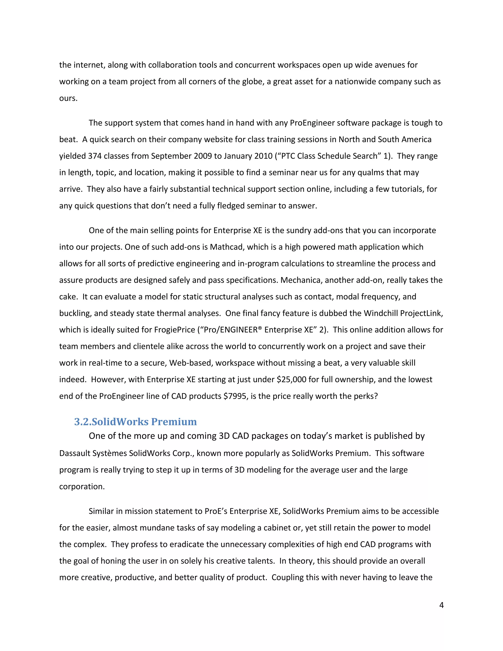 the internet, along with collaboration tools and concurrent workspaces open up wide avenues for
working on a team project from all corners of the globe, a great asset for a nationwide company such as
ours.

        The support system that comes hand in hand with any ProEngineer software package is tough to
beat. A quick search on their company website for class training sessions in North and South America
yielded 374 classes from September 2009 to January 2010 (“PTC Class Schedule Search” 1). They range
in length, topic, and location, making it possible to find a seminar near us for any qualms that may
arrive. They also have a fairly substantial technical support section online, including a few tutorials, for
any quick questions that don’t need a fully fledged seminar to answer.

        One of the main selling points for Enterprise XE is the sundry add-ons that you can incorporate
into our projects. One of such add-ons is Mathcad, which is a high powered math application which
allows for all sorts of predictive engineering and in-program calculations to streamline the process and
assure products are designed safely and pass specifications. Mechanica, another add-on, really takes the
cake. It can evaluate a model for static structural analyses such as contact, modal frequency, and
buckling, and steady state thermal analyses. One final fancy feature is dubbed the Windchill ProjectLink,
which is ideally suited for FrogiePrice (“Pro/ENGINEER® Enterprise XE” 2). This online addition allows for
team members and clientele alike across the world to concurrently work on a project and save their
work in real-time to a secure, Web-based, workspace without missing a beat, a very valuable skill
indeed. However, with Enterprise XE starting at just under $25,000 for full ownership, and the lowest
end of the ProEngineer line of CAD products $7995, is the price really worth the perks?

    3.2.SolidWorks Premium
        One of the more up and coming 3D CAD packages on today’s market is published by
Dassault Systèmes SolidWorks Corp., known more popularly as SolidWorks Premium. This software
program is really trying to step it up in terms of 3D modeling for the average user and the large
corporation.

        Similar in mission statement to ProE’s Enterprise XE, SolidWorks Premium aims to be accessible
for the easier, almost mundane tasks of say modeling a cabinet or, yet still retain the power to model
the complex. They profess to eradicate the unnecessary complexities of high end CAD programs with
the goal of honing the user in on solely his creative talents. In theory, this should provide an overall
more creative, productive, and better quality of product. Coupling this with never having to leave the


                                                                                                               4
 