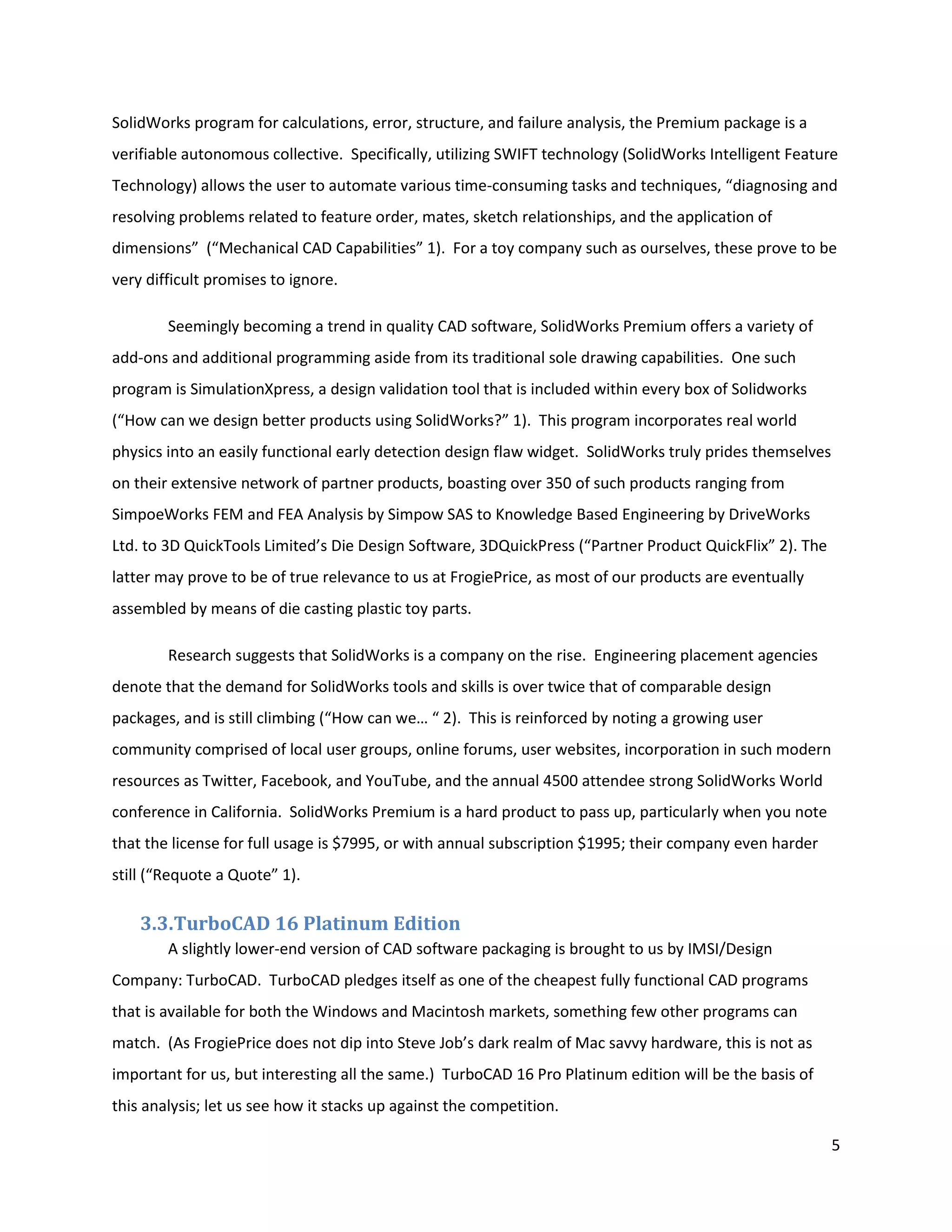 SolidWorks program for calculations, error, structure, and failure analysis, the Premium package is a
verifiable autonomous collective. Specifically, utilizing SWIFT technology (SolidWorks Intelligent Feature
Technology) allows the user to automate various time-consuming tasks and techniques, “diagnosing and
resolving problems related to feature order, mates, sketch relationships, and the application of
dimensions” (“Mechanical CAD Capabilities” 1). For a toy company such as ourselves, these prove to be
very difficult promises to ignore.

        Seemingly becoming a trend in quality CAD software, SolidWorks Premium offers a variety of
add-ons and additional programming aside from its traditional sole drawing capabilities. One such
program is SimulationXpress, a design validation tool that is included within every box of Solidworks
(“How can we design better products using SolidWorks?” 1). This program incorporates real world
physics into an easily functional early detection design flaw widget. SolidWorks truly prides themselves
on their extensive network of partner products, boasting over 350 of such products ranging from
SimpoeWorks FEM and FEA Analysis by Simpow SAS to Knowledge Based Engineering by DriveWorks
Ltd. to 3D QuickTools Limited’s Die Design Software, 3DQuickPress (“Partner Product QuickFlix” 2). The
latter may prove to be of true relevance to us at FrogiePrice, as most of our products are eventually
assembled by means of die casting plastic toy parts.

        Research suggests that SolidWorks is a company on the rise. Engineering placement agencies
denote that the demand for SolidWorks tools and skills is over twice that of comparable design
packages, and is still climbing (“How can we… “ 2). This is reinforced by noting a growing user
community comprised of local user groups, online forums, user websites, incorporation in such modern
resources as Twitter, Facebook, and YouTube, and the annual 4500 attendee strong SolidWorks World
conference in California. SolidWorks Premium is a hard product to pass up, particularly when you note
that the license for full usage is $7995, or with annual subscription $1995; their company even harder
still (“Requote a Quote” 1).

    3.3.TurboCAD 16 Platinum Edition
        A slightly lower-end version of CAD software packaging is brought to us by IMSI/Design
Company: TurboCAD. TurboCAD pledges itself as one of the cheapest fully functional CAD programs
that is available for both the Windows and Macintosh markets, something few other programs can
match. (As FrogiePrice does not dip into Steve Job’s dark realm of Mac savvy hardware, this is not as
important for us, but interesting all the same.) TurboCAD 16 Pro Platinum edition will be the basis of
this analysis; let us see how it stacks up against the competition.

                                                                                                           5
 