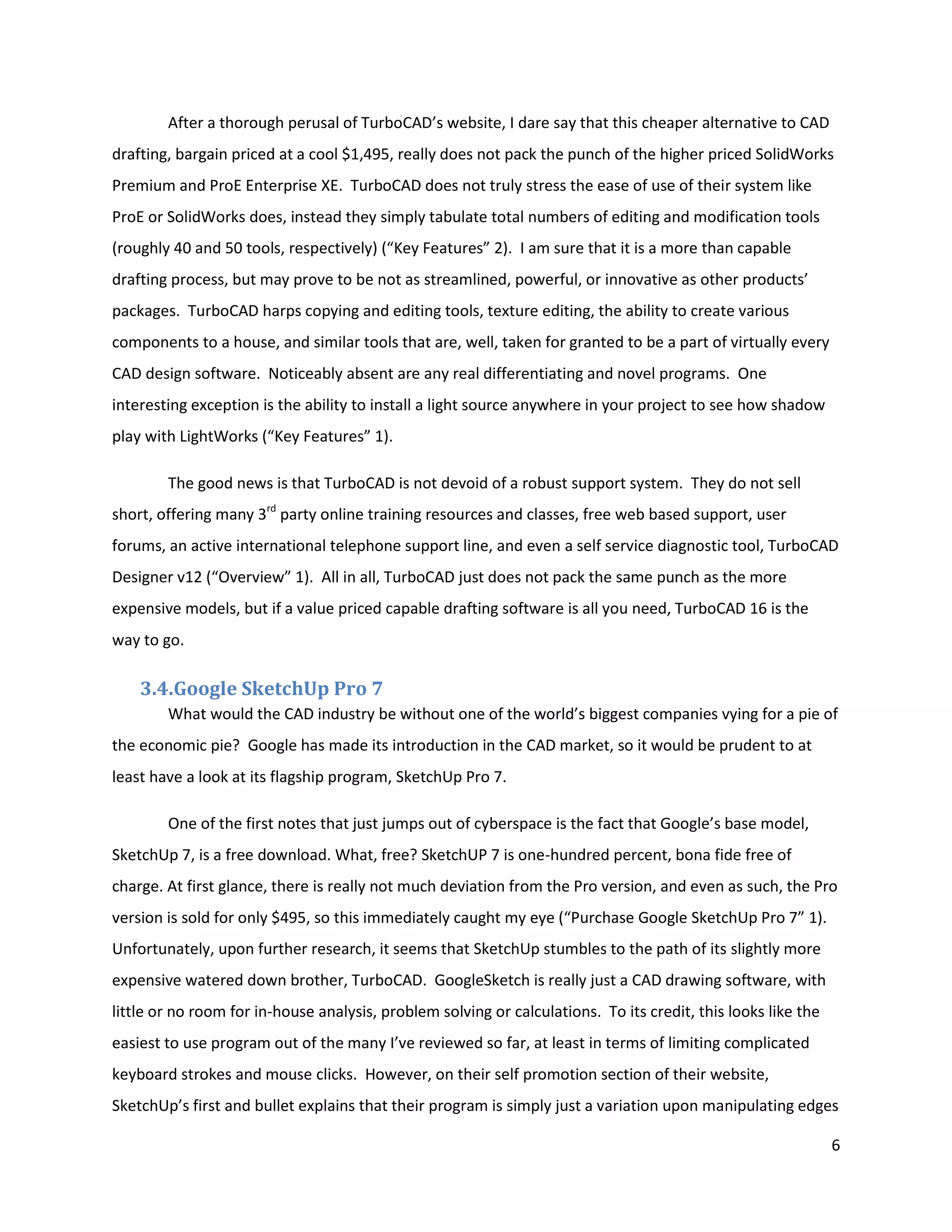 After a thorough perusal of TurboCAD’s website, I dare say that this cheaper alternative to CAD
drafting, bargain priced at a cool $1,495, really does not pack the punch of the higher priced SolidWorks
Premium and ProE Enterprise XE. TurboCAD does not truly stress the ease of use of their system like
ProE or SolidWorks does, instead they simply tabulate total numbers of editing and modification tools
(roughly 40 and 50 tools, respectively) (“Key Features” 2). I am sure that it is a more than capable
drafting process, but may prove to be not as streamlined, powerful, or innovative as other products’
packages. TurboCAD harps copying and editing tools, texture editing, the ability to create various
components to a house, and similar tools that are, well, taken for granted to be a part of virtually every
CAD design software. Noticeably absent are any real differentiating and novel programs. One
interesting exception is the ability to install a light source anywhere in your project to see how shadow
play with LightWorks (“Key Features” 1).

        The good news is that TurboCAD is not devoid of a robust support system. They do not sell
short, offering many 3rd party online training resources and classes, free web based support, user
forums, an active international telephone support line, and even a self service diagnostic tool, TurboCAD
Designer v12 (“Overview” 1). All in all, TurboCAD just does not pack the same punch as the more
expensive models, but if a value priced capable drafting software is all you need, TurboCAD 16 is the
way to go.

    3.4.Google SketchUp Pro 7
        What would the CAD industry be without one of the world’s biggest companies vying for a pie of
the economic pie? Google has made its introduction in the CAD market, so it would be prudent to at
least have a look at its flagship program, SketchUp Pro 7.

        One of the first notes that just jumps out of cyberspace is the fact that Google’s base model,
SketchUp 7, is a free download. What, free? SketchUP 7 is one-hundred percent, bona fide free of
charge. At first glance, there is really not much deviation from the Pro version, and even as such, the Pro
version is sold for only $495, so this immediately caught my eye (“Purchase Google SketchUp Pro 7” 1).
Unfortunately, upon further research, it seems that SketchUp stumbles to the path of its slightly more
expensive watered down brother, TurboCAD. GoogleSketch is really just a CAD drawing software, with
little or no room for in-house analysis, problem solving or calculations. To its credit, this looks like the
easiest to use program out of the many I’ve reviewed so far, at least in terms of limiting complicated
keyboard strokes and mouse clicks. However, on their self promotion section of their website,
SketchUp’s first and bullet explains that their program is simply just a variation upon manipulating edges

                                                                                                               6
 